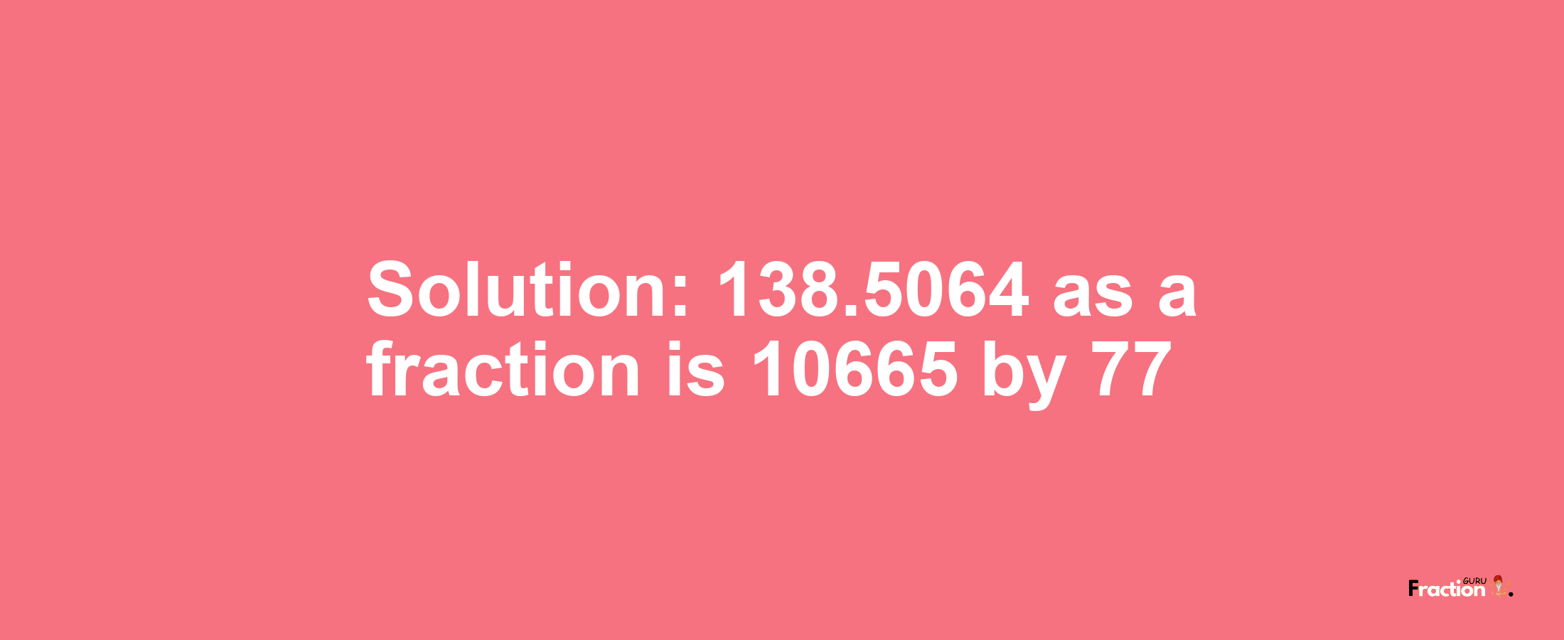 Solution:138.5064 as a fraction is 10665/77